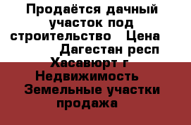 Продаётся дачный участок под строительство › Цена ­ 750 000 - Дагестан респ., Хасавюрт г. Недвижимость » Земельные участки продажа   